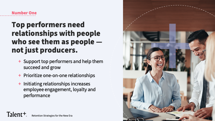 Top performers need relationships with people who see them as people — not just producers. 

+ Support top performers and help them succeed and grow 
+ Prioritize one-on-one relationships 
+ Initiating relationships increases employee engagement, loyalty and performance 
